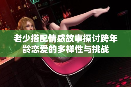 老少搭配情感故事探讨跨年龄恋爱的多样性与挑战