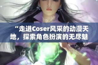 “走进Coser风采的动漫天地，探索角色扮演的无尽魅力与乐趣”
