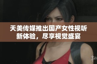 天美传媒推出国产女性视听新体验，尽享视觉盛宴