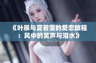 《叶辰与夏若雪的爱恋旅程：风中的笑声与泪水》