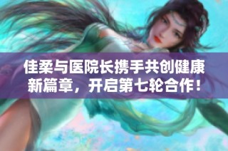 佳柔与医院长携手共创健康新篇章，开启第七轮合作！