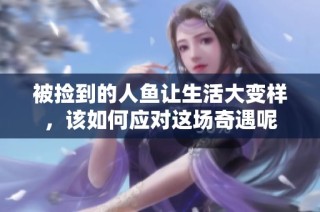 被捡到的人鱼让生活大变样，该如何应对这场奇遇呢