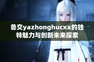 鲁交yazhonghucxx的独特魅力与创新未来探索
