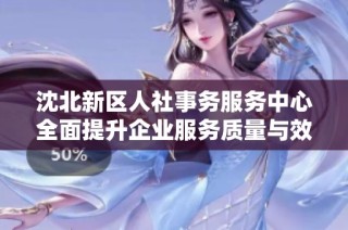 沈北新区人社事务服务中心全面提升企业服务质量与效率