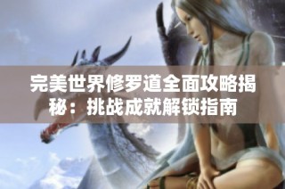 完美世界修罗道全面攻略揭秘：挑战成就解锁指南
