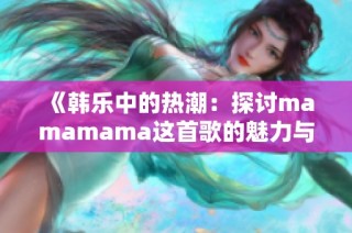 《韩乐中的热潮：探讨mamamama这首歌的魅力与影响》