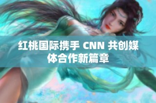 红桃国际携手 CNN 共创媒体合作新篇章