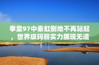 拳皇97中秦虹倒地不再站起，世界级玛丽实力展现无遗!