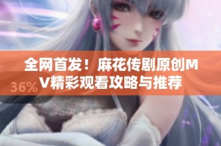 全网首发！麻花传剧原创MV精彩观看攻略与推荐