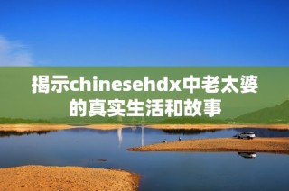 揭示chinesehdx中老太婆的真实生活和故事