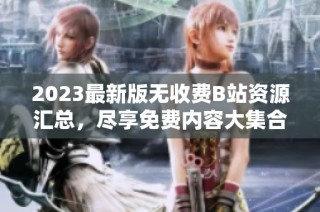 2023最新版无收费B站资源汇总，尽享免费内容大集合