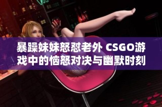 暴躁妹妹怒怼老外 CSGO游戏中的恼怒对决与幽默时刻
