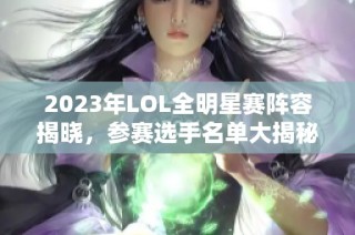 2023年LOL全明星赛阵容揭晓，参赛选手名单大揭秘