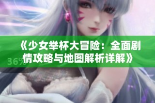 《少女举杯大冒险：全面剧情攻略与地图解析详解》