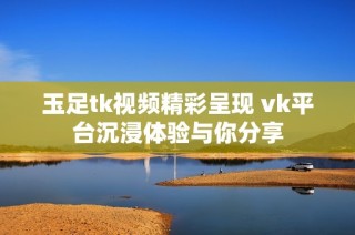 玉足tk视频精彩呈现 vk平台沉浸体验与你分享