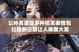 公孙离展现多种搞笑表情包 红脸翻白眼让人捧腹大笑