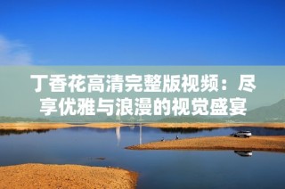 丁香花高清完整版视频：尽享优雅与浪漫的视觉盛宴