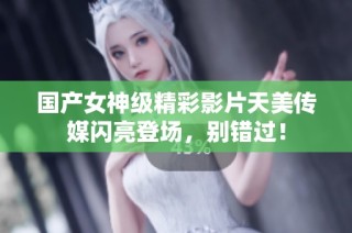 国产女神级精彩影片天美传媒闪亮登场，别错过！