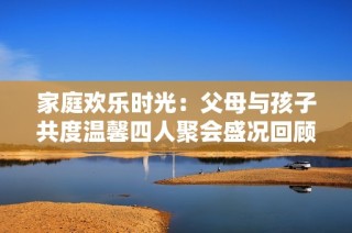 家庭欢乐时光：父母与孩子共度温馨四人聚会盛况回顾