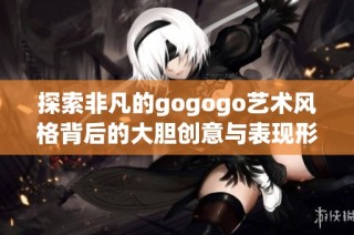 探索非凡的gogogo艺术风格背后的大胆创意与表现形式