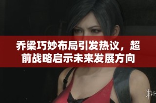 乔梁巧妙布局引发热议，超前战略启示未来发展方向