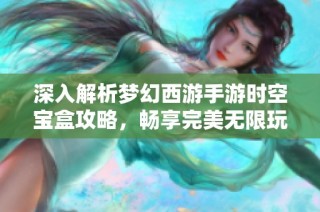 深入解析梦幻西游手游时空宝盒攻略，畅享完美无限玩法体验