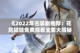 《2022年古装剧推荐：花房姑娘免费观看全集大揭秘》