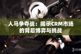 人马争夺战：揭示CRM市场的背后博弈与挑战