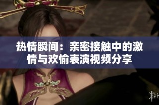 热情瞬间：亲密接触中的激情与欢愉表演视频分享