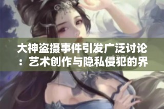 大神盗摄事件引发广泛讨论：艺术创作与隐私侵犯的界限何在