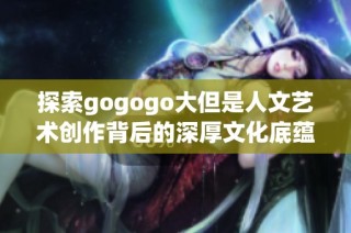 探索gogogo大但是人文艺术创作背后的深厚文化底蕴