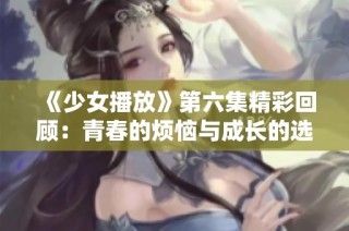 《少女播放》第六集精彩回顾：青春的烦恼与成长的选择