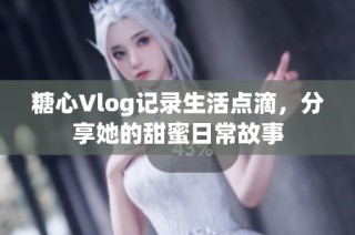 糖心Vlog记录生活点滴，分享她的甜蜜日常故事