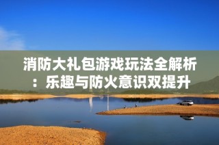 消防大礼包游戏玩法全解析：乐趣与防火意识双提升