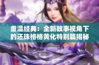 重温经典：全新故事视角下的还珠格格黄化特别篇揭秘
