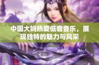 中国大妈热爱低音音乐，展现独特的魅力与风采