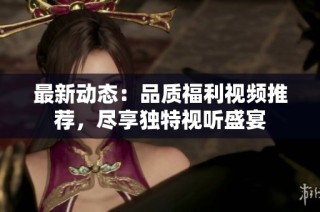 最新动态：品质福利视频推荐，尽享独特视听盛宴