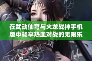 在武动仙穹与火龙战神手机版中畅享热血对战的无限乐趣