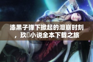 漆黑子弹下掀起的泪崩时刻，玖晞小说全本下载之旅