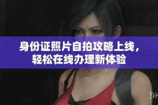 身份证照片自拍攻略上线，轻松在线办理新体验