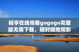 畅享在线观看gogogo完整版无需下载，随时随地观影体验