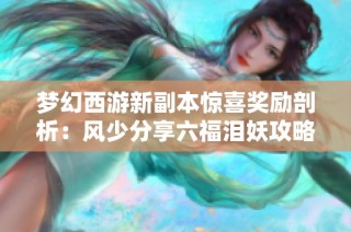 梦幻西游新副本惊喜奖励剖析：风少分享六福泪妖攻略