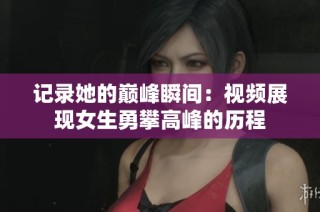 记录她的巅峰瞬间：视频展现女生勇攀高峰的历程