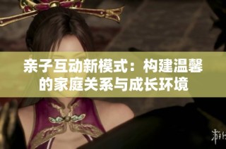 亲子互动新模式：构建温馨的家庭关系与成长环境