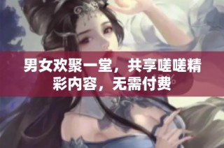 男女欢聚一堂，共享嗟嗟精彩内容，无需付费