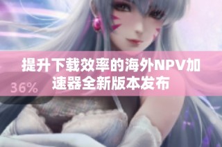 提升下载效率的海外NPV加速器全新版本发布