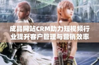 成品网站CRM助力短视频行业提升客户管理与营销效率