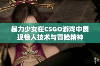暴力少女在CSGO游戏中展现惊人技术与冒险精神