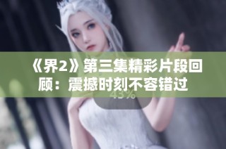 《界2》第三集精彩片段回顾：震撼时刻不容错过