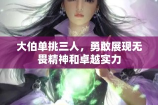 大伯单挑三人，勇敢展现无畏精神和卓越实力